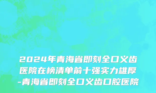 2024年青海省即刻全口义齿医院在榜清单前十强实力雄厚-青海省即刻全口义齿口腔医院