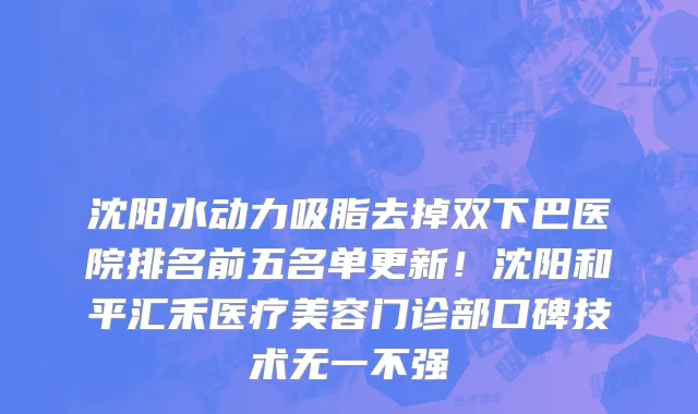沈阳水动力吸脂去掉双下巴医院排名前五名单更新!沈阳和平汇禾医疗美容门诊部口碑技术无一不强