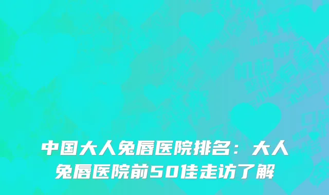 中国大人兔唇医院排名：大人兔唇医院前50佳走访了解