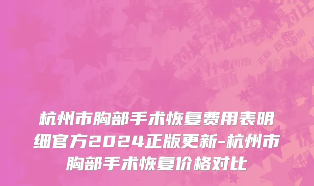 杭州市胸部手术恢复费用表明细官方2024正版更新-杭州市胸部手术恢复价格对比