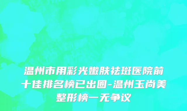 温州市用彩光嫩肤祛斑医院前十佳排名榜已出圈-温州玉尚美整形榜一无争议