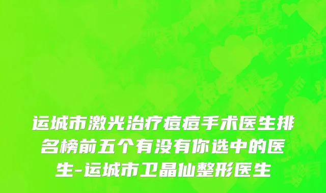 运城市激光治疗痘痘手术医生排名榜前五个有没有你选中的医生-运城市卫晶仙整形医生
