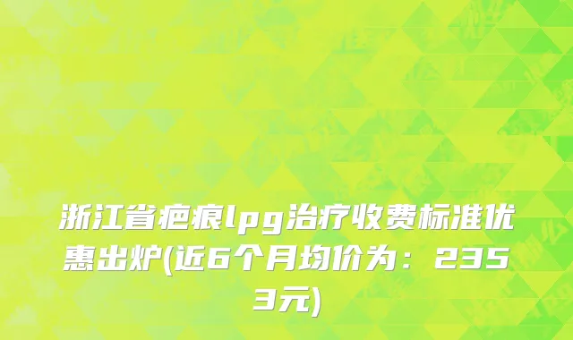 浙江省疤痕lpg治疗收费标准优惠出炉(近6个月均价为：2353元)