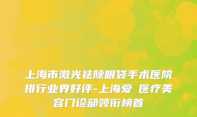 上海市激光祛除眼袋手术医院排行业界好评-上海爱麗医疗美容门诊部领衔榜首
