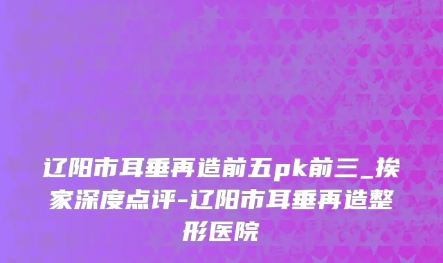 辽阳市耳垂再造前五pk前三_挨家深度点评-辽阳市耳垂再造整形医院