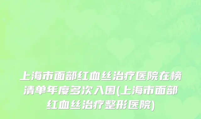 上海市面部红血丝治疗医院在榜清单年度多次入围(上海市面部红血丝治疗整形医院)