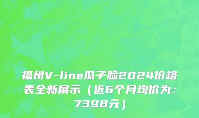 福州V-line瓜子脸2024价格表全新展示(近6个月均价为:7398元)