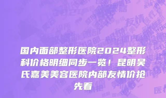 国内面部整形医院2024整形科价格明细同步一览!昆明吴氏嘉美美容医院内部友情价抢先看
