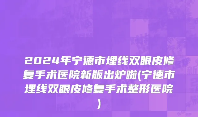 2024年宁德市埋线双眼皮修复手术医院新版出炉啦(宁德市埋线双眼皮修复手术整形医院)