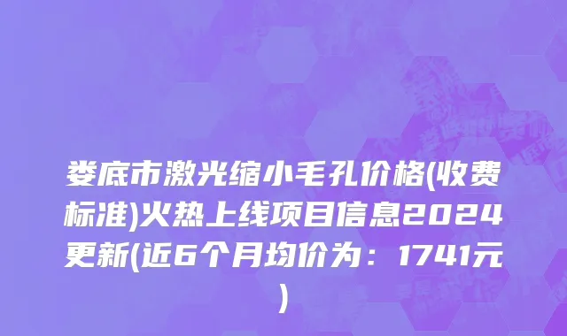 娄底市激光缩小毛孔价格(收费标准)火热上线项目信息2024更新(近6个月均价为：1741元)