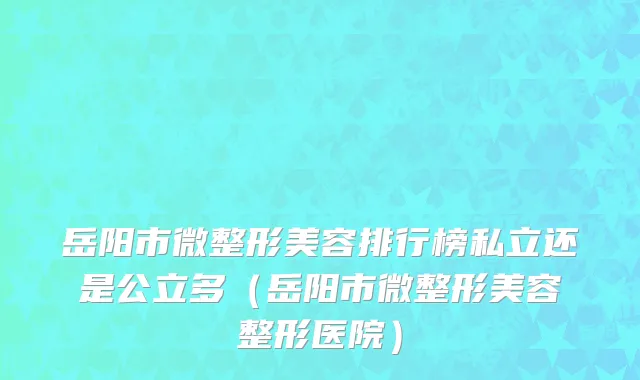 岳阳市微整形美容排行榜私立还是公立多（岳阳市微整形美容整形医院）