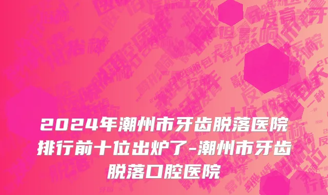 2024年潮州市牙齿脱落医院排行前十位出炉了-潮州市牙齿脱落口腔医院