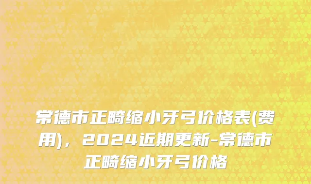常德市正畸缩小牙弓价格表(费用)，2024近期更新-常德市正畸缩小牙弓价格