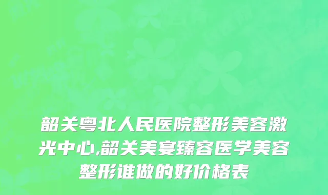 韶关粤北人民医院整形美容激光中心,韶关美宴臻容医学美容整形谁做的好价格表