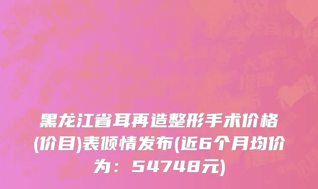 黑龙江省耳再造整形手术价格(价目)表倾情发布(近6个月均价为：54748元)