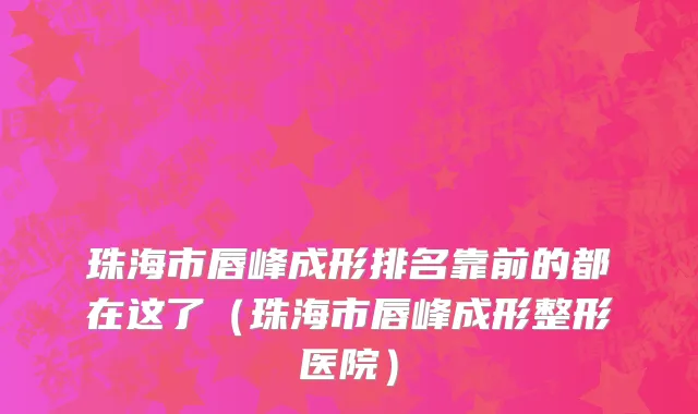 珠海市唇峰成形排名靠前的都在这了（珠海市唇峰成形整形医院）