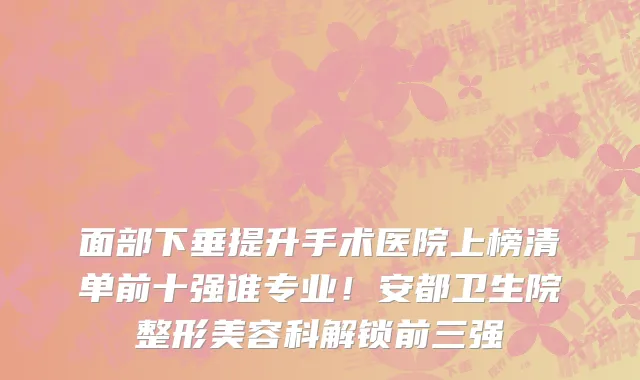 面部下垂提升手术医院上榜清单前十强谁专业！安都卫生院整形美容科解锁前三强