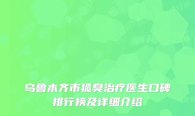 乌鲁木齐市狐臭治疗医生口碑排行榜及详细介绍