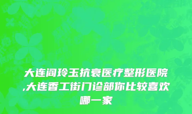 大连阎玲玉抗衰医疗整形医院,大连香工街门诊部你比较喜欢哪一家