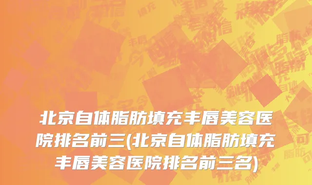 北京自体脂肪填充丰唇美容医院排名前三(北京自体脂肪填充丰唇美容医院排名前三名)