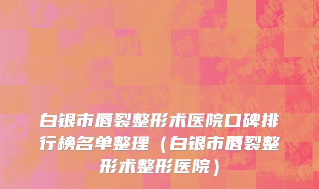 白银市唇裂整形术医院口碑排行榜名单整理（白银市唇裂整形术整形医院）