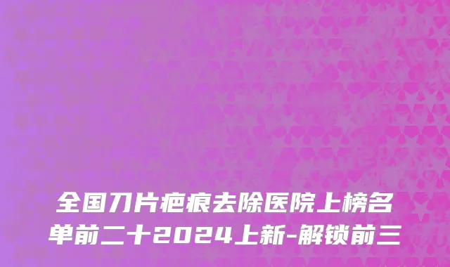 全国刀片疤痕去除医院上榜名单前二十2024上新-解锁前三