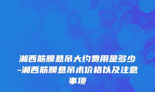 湘西筋膜悬吊大约费用是多少-湘西筋膜悬吊术价格以及注意事项