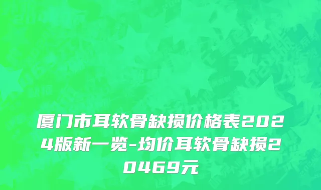 厦门市耳软骨缺损价格表2024版新一览-均价耳软骨缺损20469元