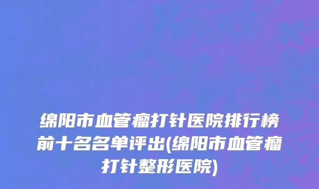 绵阳市血管瘤打针医院排行榜前十名名单评出(绵阳市血管瘤打针整形医院)