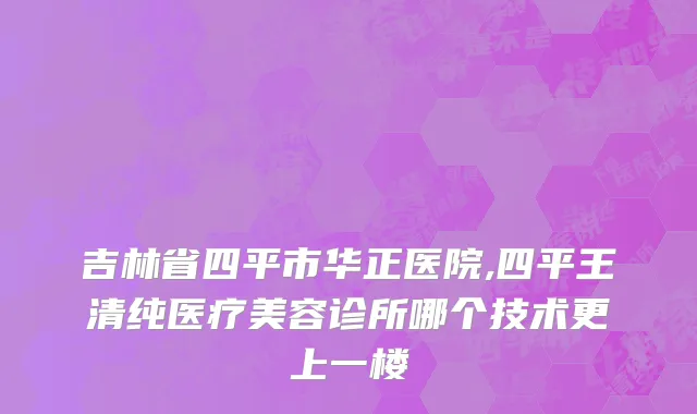 吉林省四平市华正医院,四平王清纯医疗美容诊所哪个技术更上一楼