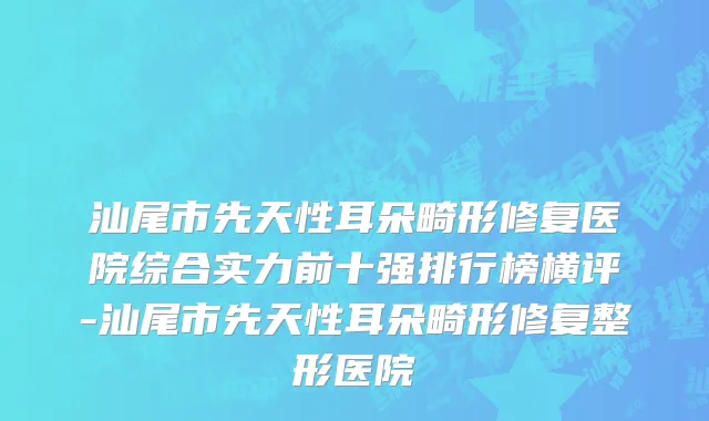汕尾市先天性耳朵畸形修复医院综合实力前十强排行榜横评-汕尾市先天性耳朵畸形修复整形医院