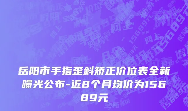 岳阳市手指歪斜矫正价位表全新曝光公布-近8个月均价为15689元