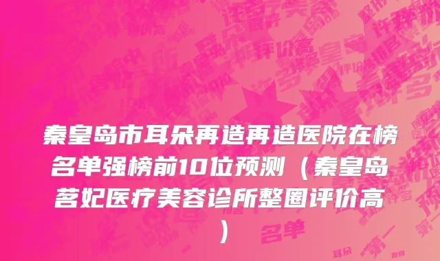 秦皇岛市耳朵再造再造医院在榜名单强榜前10位预测（秦皇岛茗妃医疗美容诊所整圈评价高）