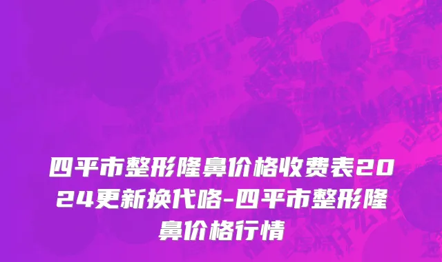 四平市整形隆鼻价格收费表2024更新换代咯-四平市整形隆鼻价格行情