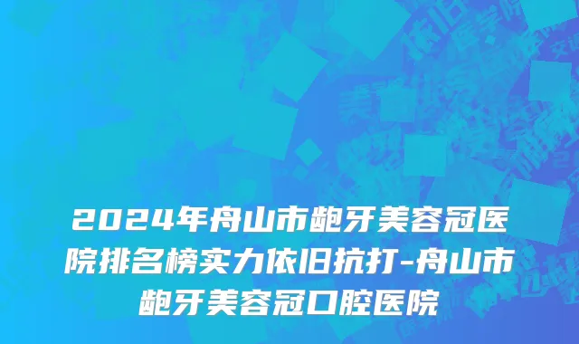 2024年舟山市龅牙美容冠医院排名榜实力依旧抗打-舟山市龅牙美容冠口腔医院