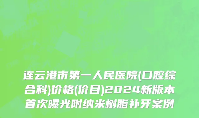连云港市第一人民医院(口腔综合科)价格(价目)2024新版本首次曝光附纳米树脂补牙案例