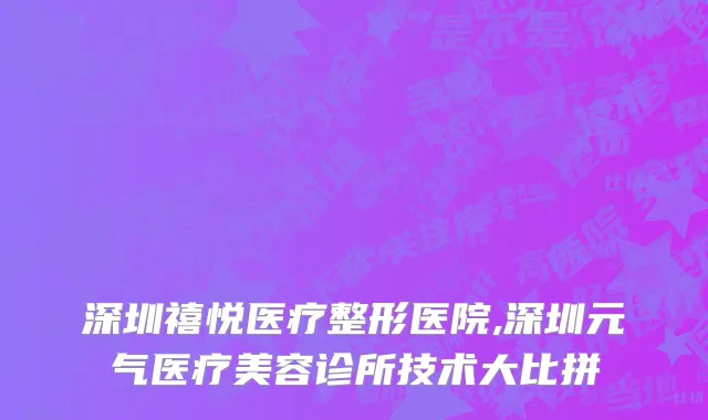 深圳禧悦医疗整形医院,深圳元气医疗美容诊所技术大比拼