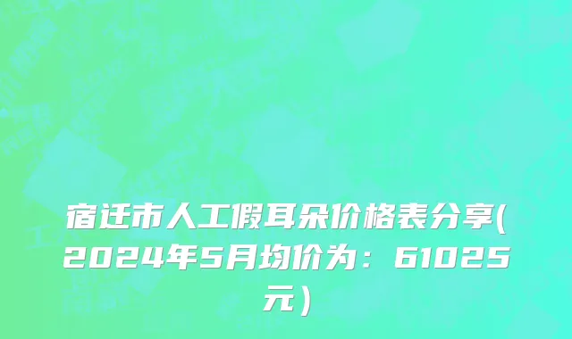 宿迁市人工假耳朵价格表分享(2024年5月均价为：61025元）