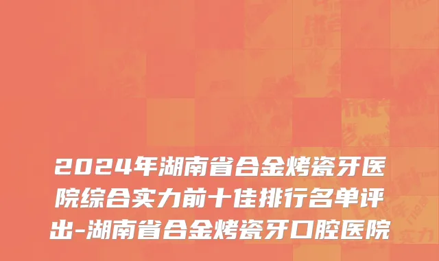 2024年湖南省合金烤瓷牙医院综合实力前十佳排行名单评出-湖南省合金烤瓷牙口腔医院