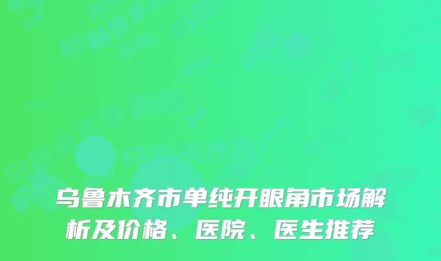 乌鲁木齐市单纯开眼角市场解析及价格、医院、医生推荐