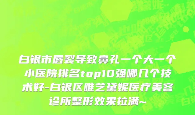 白银市唇裂导致鼻孔一个大一个小医院排名top10强哪几个技术好-白银区唯艺黛妮医疗美容诊所整形效果拉满~