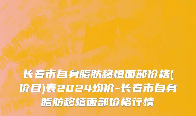 长春市自身脂肪移植面部价格(价目)表2024均价-长春市自身脂肪移植面部价格行情