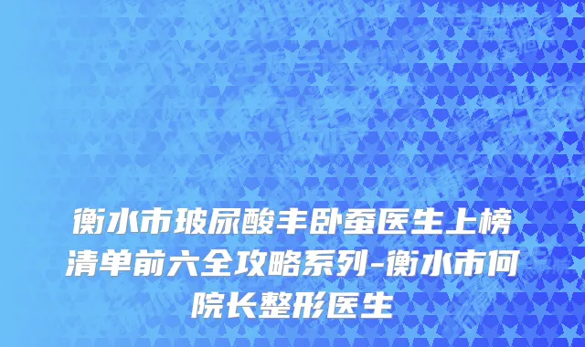 衡水市玻尿酸丰卧蚕医生上榜清单前六全攻略系列-衡水市何院长整形医生