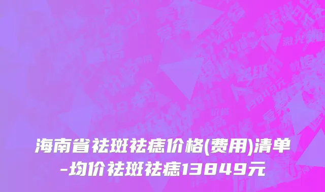 海南省祛斑祛痣价格(费用)清单-均价祛斑祛痣13849元