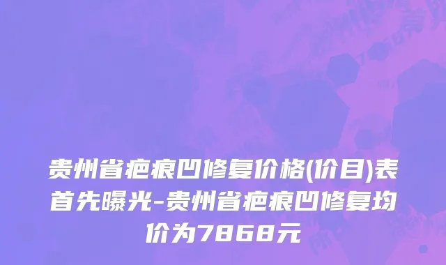 贵州省疤痕凹修复价格(价目)表首先曝光-贵州省疤痕凹修复均价为7868元