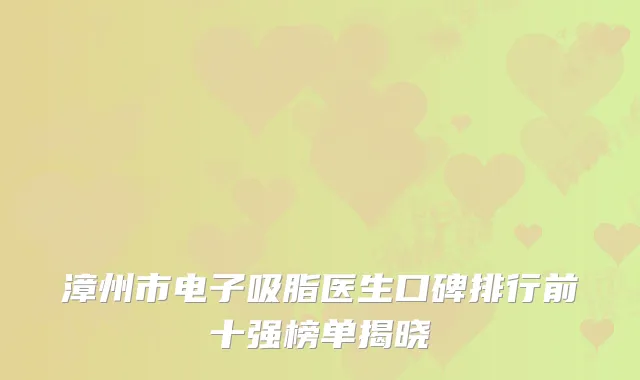 漳州市电子吸脂医生口碑排行前十强榜单揭晓