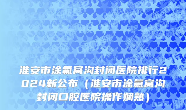 淮安市涂氟窝沟封闭医院排行2024新公布（淮安市涂氟窝沟封闭口腔医院操作娴熟）