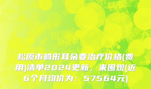 松原市畸形耳朵要治疗价格(费用)清单2024更新，来围观(近6个月均价为：57564元)