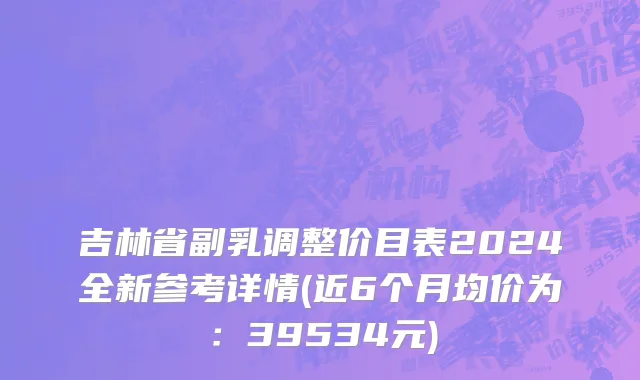 吉林省副乳调整价目表2024全新参考详情(近6个月均价为：39534元)