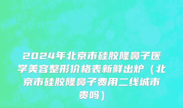 2024年北京市硅胶隆鼻子医学美容整形价格表新鲜出炉（北京市硅胶隆鼻子费用二线城市贵吗）